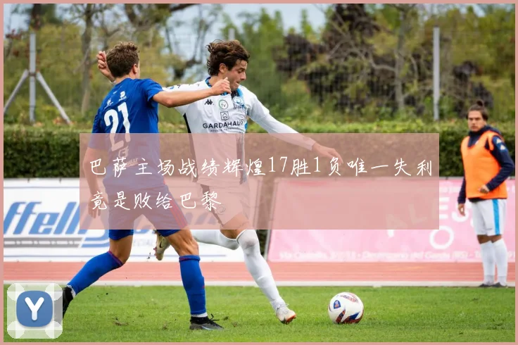 巴萨主场战绩辉煌17胜1负唯一失利竟是败给巴黎