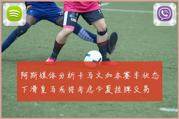 阿斯媒体分析卡马文加本赛季状态下滑皇马或将考虑今夏挂牌交易