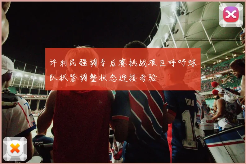 许利民强调季后赛挑战艰巨呼吁球队抓紧调整状态迎接考验