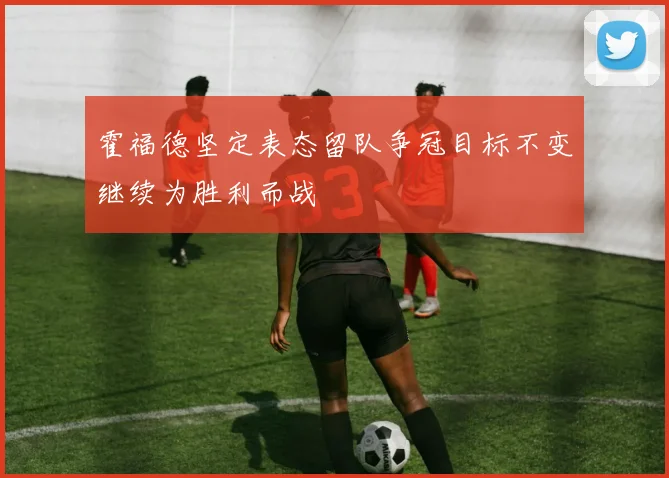 霍福德坚定表态留队争冠目标不变继续为胜利而战