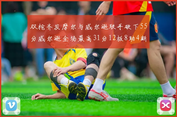 双枪齐发摩尔与威尔逊联手砍下55分威尔逊全场最高31分12板8助4断2帽表现惊艳