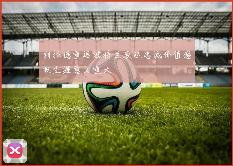利拉德重返波特兰表达忠诚价值感慨生涯意义重大