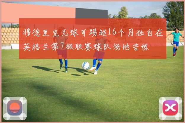 穆德里克无球可踢超16个月独自在英格兰第7级联赛球队场地苦练