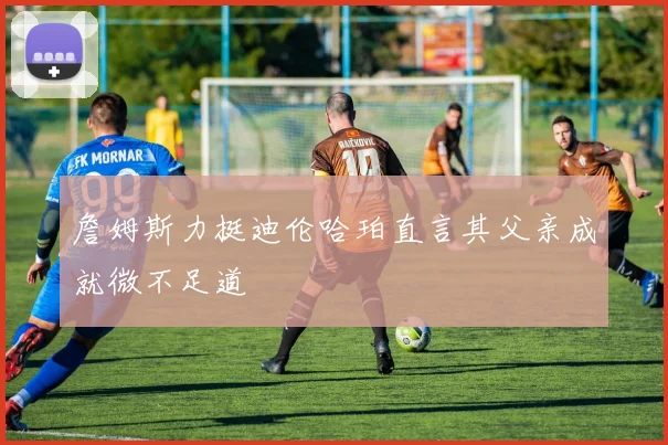 詹姆斯力挺迪伦哈珀直言其父亲成就微不足道